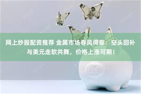 网上炒股配资推荐 金属市场春风得意：空头回补与美元走软共舞，价格上涨可期！