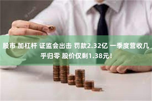 股市 加杠杆 证监会出击 罚款2.32亿 一季度营收几乎归零 股价仅剩1.38元！