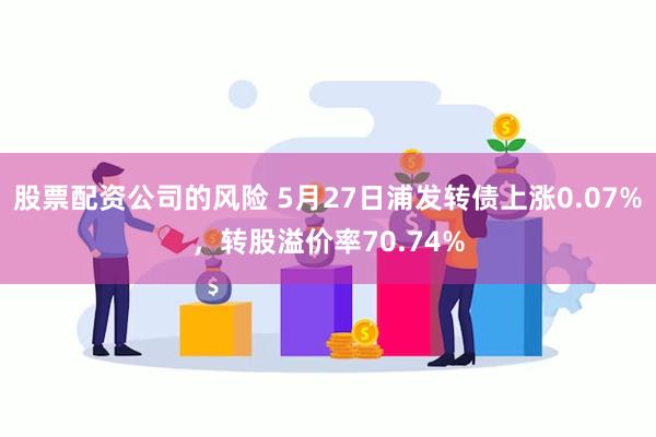 股票配资公司的风险 5月27日浦发转债上涨0.07%，转股溢价率70.74%