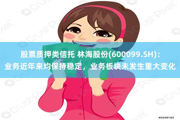 股票质押类信托 林海股份(600099.SH)：业务近年来均保持稳定，业务板块未发生重大变化