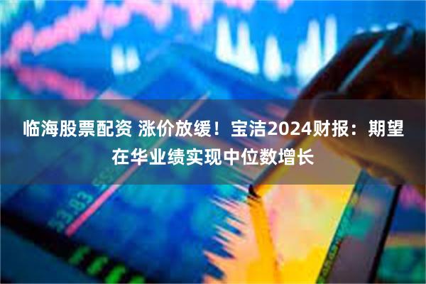 临海股票配资 涨价放缓！宝洁2024财报：期望在华业绩实现中位数增长