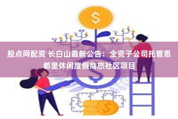 股点网配资 长白山最新公告：全资子公司托管恩都里休闲度假商旅社区项目