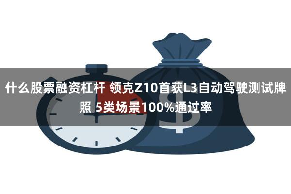 什么股票融资杠杆 领克Z10首获L3自动驾驶测试牌照 5类场景100%通过率