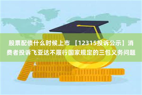 股票配债什么时候上市 【12315投诉公示】消费者投诉飞亚达不履行国家规定的三包义务问题