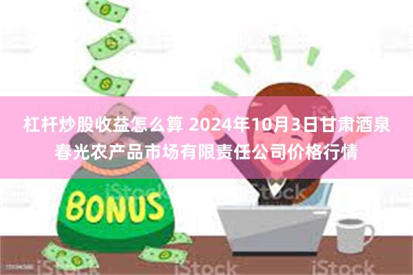 杠杆炒股收益怎么算 2024年10月3日甘肃酒泉春光农产品市场有限责任公司价格行情