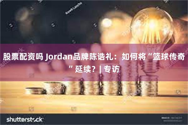 股票配资吗 Jordan品牌陈诰礼：如何将“篮球传奇”延续？| 专访