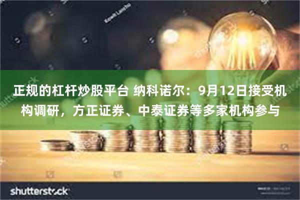 正规的杠杆炒股平台 纳科诺尔：9月12日接受机构调研，方正证券、中泰证券等多家机构参与