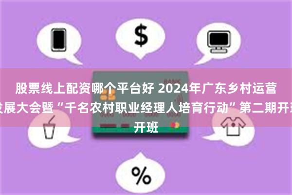 股票线上配资哪个平台好 2024年广东乡村运营发展大会暨“千名农村职业经理人培育行动”第二期开班