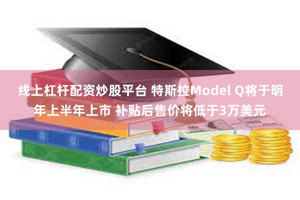 线上杠杆配资炒股平台 特斯拉Model Q将于明年上半年上市 补贴后售价将低于3万美元