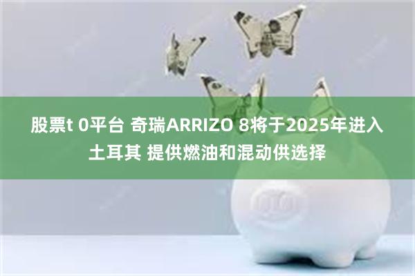 股票t 0平台 奇瑞ARRIZO 8将于2025年进入土耳其 提供燃油和混动供选择