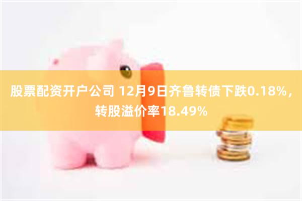 股票配资开户公司 12月9日齐鲁转债下跌0.18%，转股溢价率18.49%