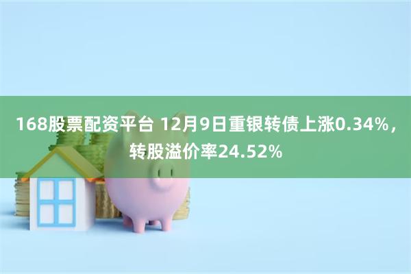 168股票配资平台 12月9日重银转债上涨0.34%，转股溢价率24.52%