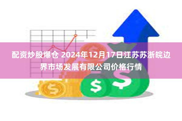 配资炒股爆仓 2024年12月17日江苏苏浙皖边界市场发展有限公司价格行情