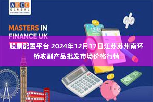 股票配置平台 2024年12月17日江苏苏州南环桥农副产品批发市场价格行情