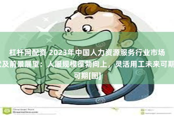 杠杆网配资 2023年中国人力资源服务行业市场现状及前景展望：人服规模蓬勃向上，灵活用工未来可期[图]