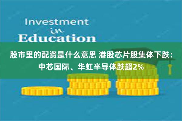 股市里的配资是什么意思 港股芯片股集体下跌：中芯国际、华虹半导体跌超2%