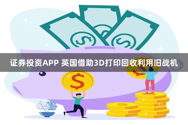 证券投资APP 英国借助3D打印回收利用旧战机