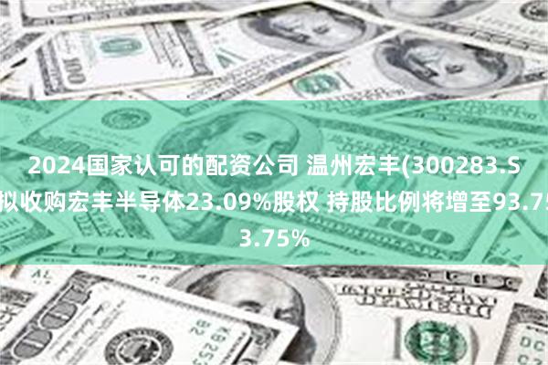 2024国家认可的配资公司 温州宏丰(300283.SZ)拟收购宏丰半导体23.09%股权 持股比例将增至93.75%