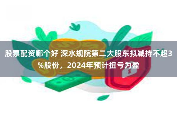 股票配资哪个好 深水规院第二大股东拟减持不超3%股份，2024年预计扭亏为盈