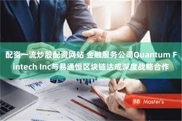 配资一流炒股配资网站 金融服务公司Quantum Fintech Inc与易通恒区块链达成深度战略合作