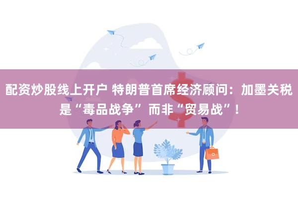 配资炒股线上开户 特朗普首席经济顾问：加墨关税是“毒品战争” 而非“贸易战”！