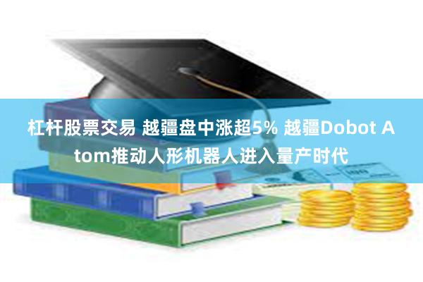 杠杆股票交易 越疆盘中涨超5% 越疆Dobot Atom推动人形机器人进入量产时代