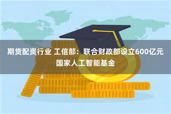 期货配资行业 工信部：联合财政部设立600亿元国家人工智能基金